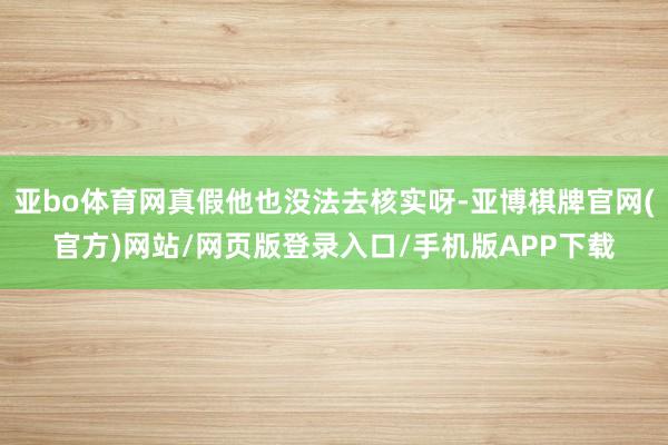 亚bo体育网真假他也没法去核实呀-亚博棋牌官网(官方)网站/网页版登录入口/手机版APP下载