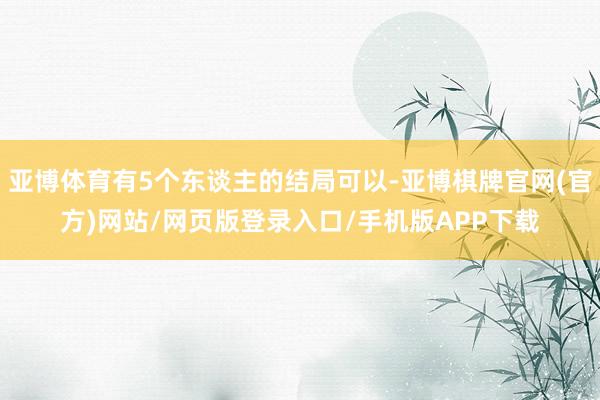 亚博体育有5个东谈主的结局可以-亚博棋牌官网(官方)网站/网页版登录入口/手机版APP下载