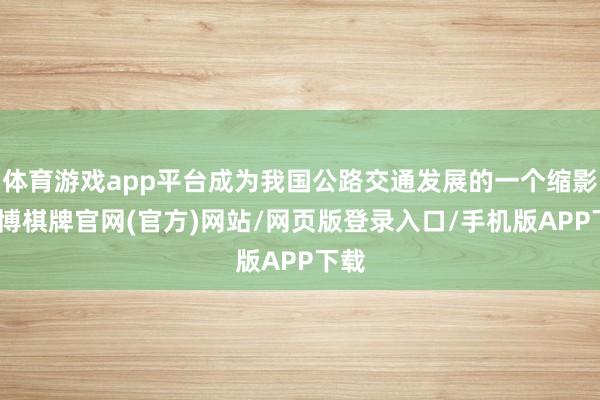 体育游戏app平台成为我国公路交通发展的一个缩影-亚博棋牌官网(官方)网站/网页版登录入口/手机版APP下载