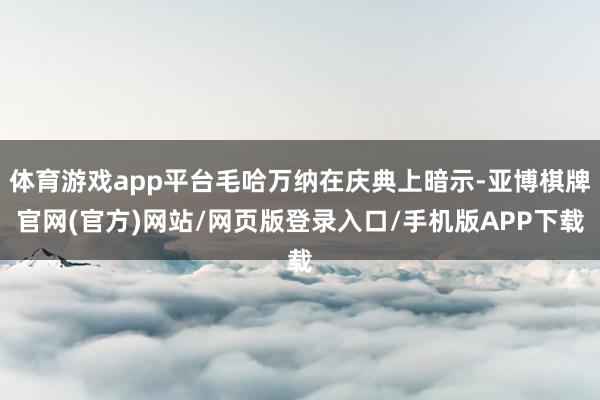 体育游戏app平台毛哈万纳在庆典上暗示-亚博棋牌官网(官方)网站/网页版登录入口/手机版APP下载