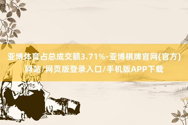 亚博体育占总成交额3.71%-亚博棋牌官网(官方)网站/网页版登录入口/手机版APP下载