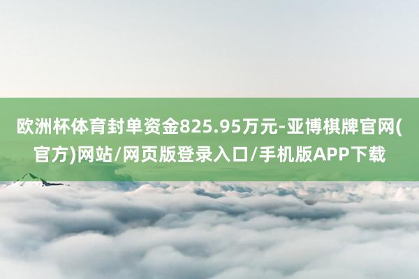 欧洲杯体育封单资金825.95万元-亚博棋牌官网(官方)网站/网页版登录入口/手机版APP下载