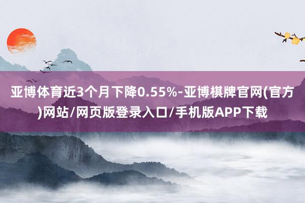 亚博体育近3个月下降0.55%-亚博棋牌官网(官方)网站/网页版登录入口/手机版APP下载