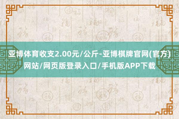 亚博体育收支2.00元/公斤-亚博棋牌官网(官方)网站/网页版登录入口/手机版APP下载