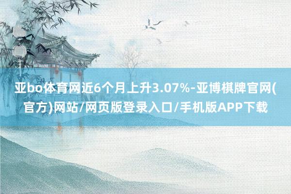 亚bo体育网近6个月上升3.07%-亚博棋牌官网(官方)网站/网页版登录入口/手机版APP下载