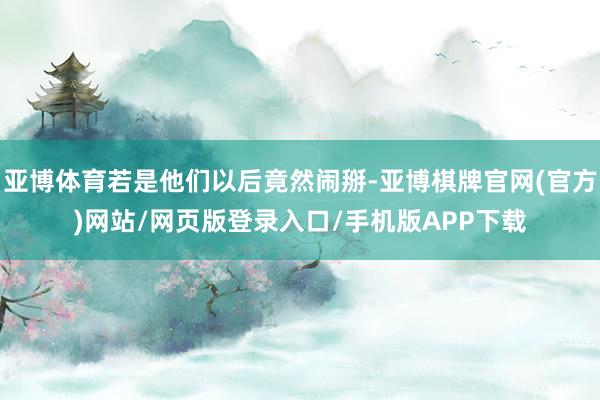 亚博体育若是他们以后竟然闹掰-亚博棋牌官网(官方)网站/网页版登录入口/手机版APP下载