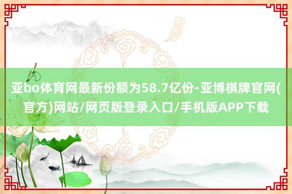 亚bo体育网最新份额为58.7亿份-亚博棋牌官网(官方)网站/网页版登录入口/手机版APP下载