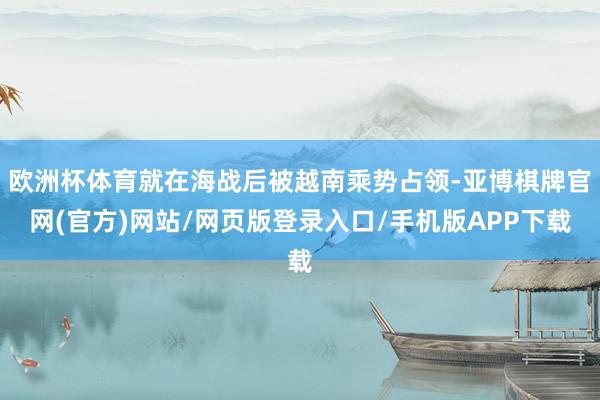 欧洲杯体育就在海战后被越南乘势占领-亚博棋牌官网(官方)网站/网页版登录入口/手机版APP下载