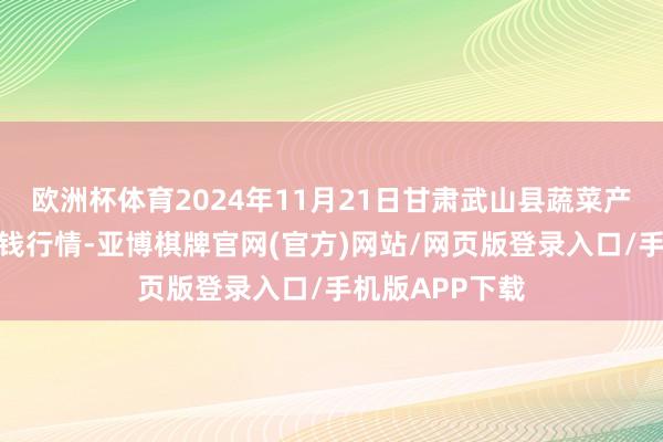 欧洲杯体育2024年11月21日甘肃武山县蔬菜产业发展中心价钱行情-亚博棋牌官网(官方)网站/网页版登录入口/手机版APP下载