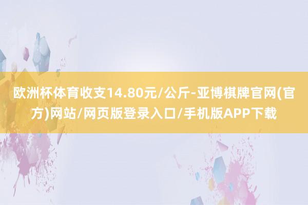 欧洲杯体育收支14.80元/公斤-亚博棋牌官网(官方)网站/网页版登录入口/手机版APP下载