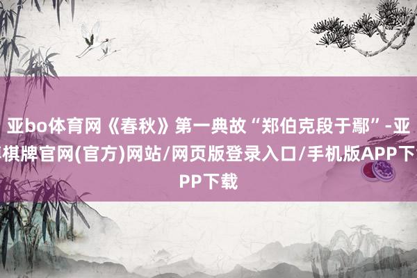 亚bo体育网《春秋》第一典故“郑伯克段于鄢”-亚博棋牌官网(官方)网站/网页版登录入口/手机版APP下载