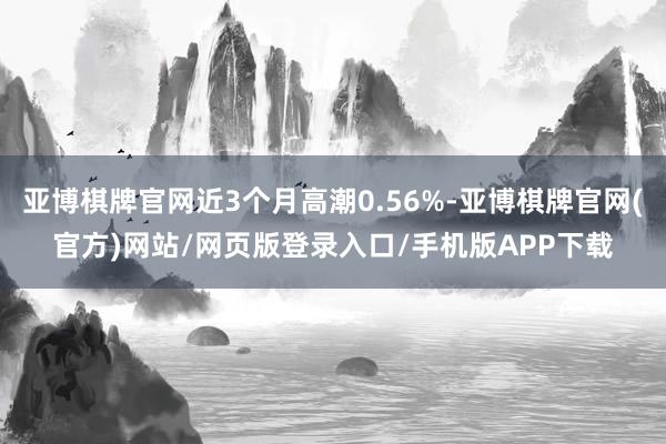 亚博棋牌官网近3个月高潮0.56%-亚博棋牌官网(官方)网站/网页版登录入口/手机版APP下载