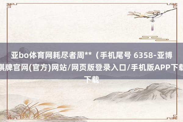 亚bo体育网耗尽者周**（手机尾号 6358-亚博棋牌官网(官方)网站/网页版登录入口/手机版APP下载