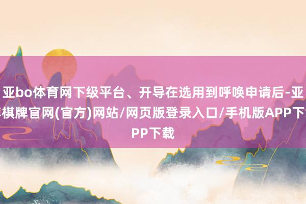 亚bo体育网下级平台、开导在选用到呼唤申请后-亚博棋牌官网(官方)网站/网页版登录入口/手机版APP下载