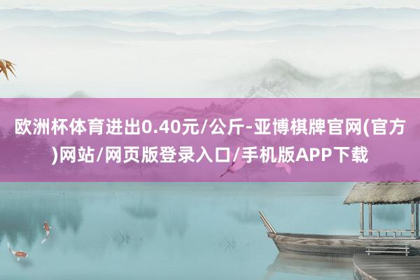 欧洲杯体育进出0.40元/公斤-亚博棋牌官网(官方)网站/网页版登录入口/手机版APP下载