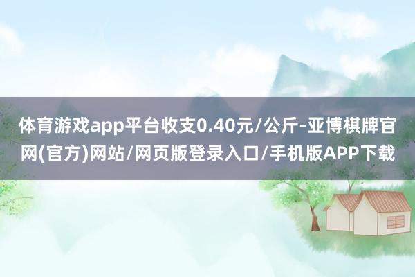 体育游戏app平台收支0.40元/公斤-亚博棋牌官网(官方)网站/网页版登录入口/手机版APP下载