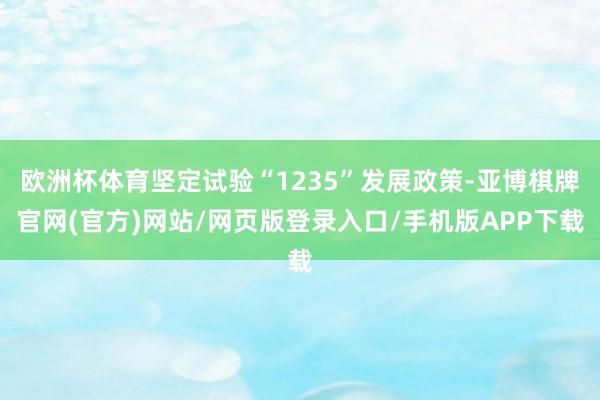 欧洲杯体育坚定试验“1235”发展政策-亚博棋牌官网(官方)网站/网页版登录入口/手机版APP下载