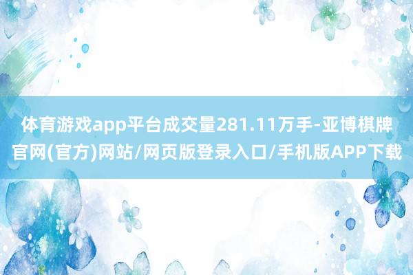 体育游戏app平台成交量281.11万手-亚博棋牌官网(官方)网站/网页版登录入口/手机版APP下载