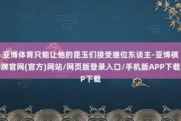 亚博体育只能让他的昆玉们接受继位东谈主-亚博棋牌官网(官方)网站/网页版登录入口/手机版APP下载