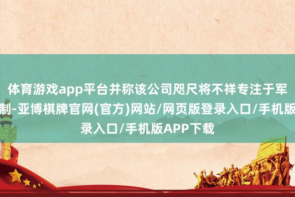 体育游戏app平台并称该公司咫尺将不祥专注于军民两用限制-亚博棋牌官网(官方)网站/网页版登录入口/手机版APP下载