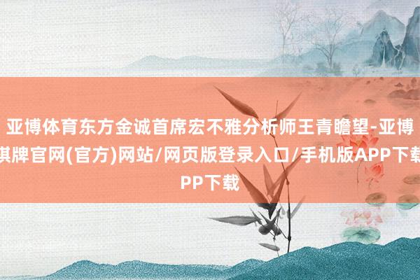 亚博体育东方金诚首席宏不雅分析师王青瞻望-亚博棋牌官网(官方)网站/网页版登录入口/手机版APP下载