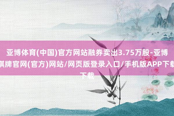 亚博体育(中国)官方网站融券卖出3.75万股-亚博棋牌官网(官方)网站/网页版登录入口/手机版APP下载