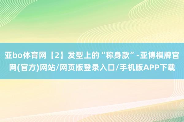 亚bo体育网【2】发型上的“称身款”-亚博棋牌官网(官方)网站/网页版登录入口/手机版APP下载