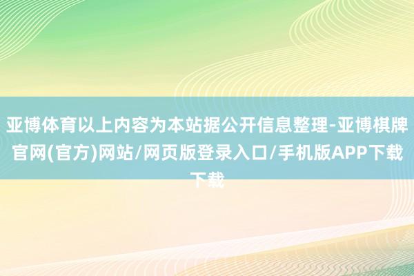 亚博体育以上内容为本站据公开信息整理-亚博棋牌官网(官方)网站/网页版登录入口/手机版APP下载