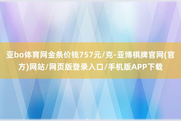 亚bo体育网金条价钱757元/克-亚博棋牌官网(官方)网站/网页版登录入口/手机版APP下载
