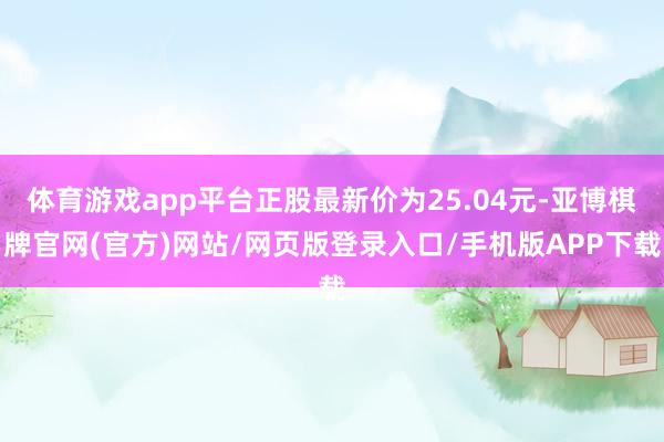 体育游戏app平台正股最新价为25.04元-亚博棋牌官网(官方)网站/网页版登录入口/手机版APP下载