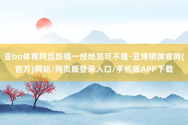 亚bo体育网且跌幅一经绝顶可不雅-亚博棋牌官网(官方)网站/网页版登录入口/手机版APP下载