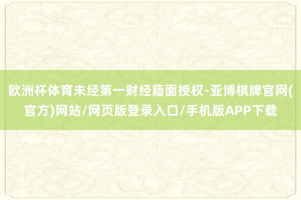 欧洲杯体育未经第一财经籍面授权-亚博棋牌官网(官方)网站/网页版登录入口/手机版APP下载