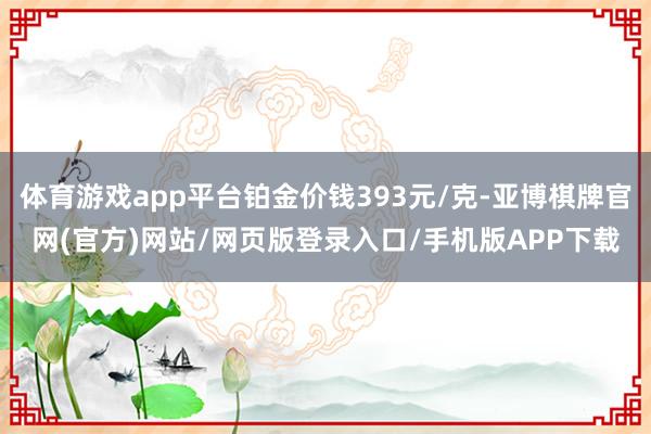 体育游戏app平台铂金价钱393元/克-亚博棋牌官网(官方)网站/网页版登录入口/手机版APP下载