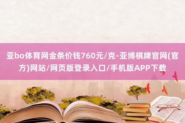 亚bo体育网金条价钱760元/克-亚博棋牌官网(官方)网站/网页版登录入口/手机版APP下载
