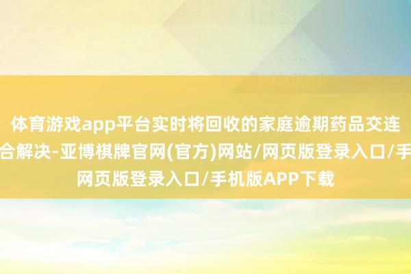 体育游戏app平台实时将回收的家庭逾期药品交连锁总部结伴蚁合解决-亚博棋牌官网(官方)网站/网页版登录入口/手机版APP下载