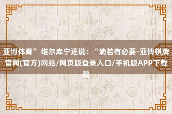 亚博体育” 维尔库宁还说：“淌若有必要-亚博棋牌官网(官方)网站/网页版登录入口/手机版APP下载