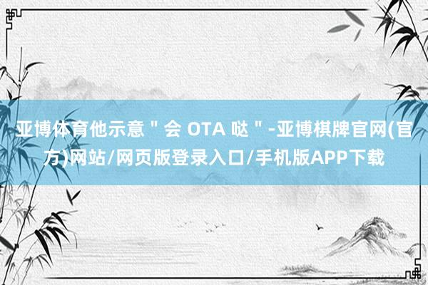 亚博体育他示意＂会 OTA 哒＂-亚博棋牌官网(官方)网站/网页版登录入口/手机版APP下载