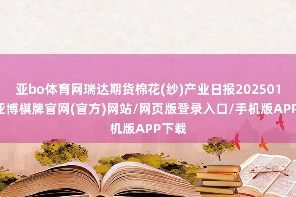 亚bo体育网瑞达期货棉花(纱)产业日报20250115-亚博棋牌官网(官方)网站/网页版登录入口/手机版APP下载