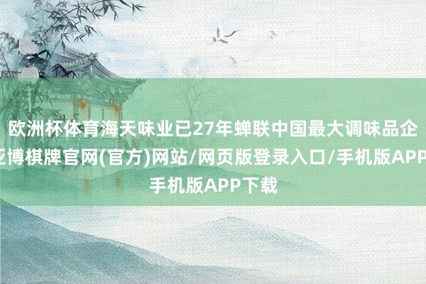 欧洲杯体育海天味业已27年蝉联中国最大调味品企业-亚博棋牌官网(官方)网站/网页版登录入口/手机版APP下载
