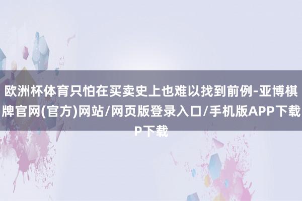 欧洲杯体育只怕在买卖史上也难以找到前例-亚博棋牌官网(官方)网站/网页版登录入口/手机版APP下载