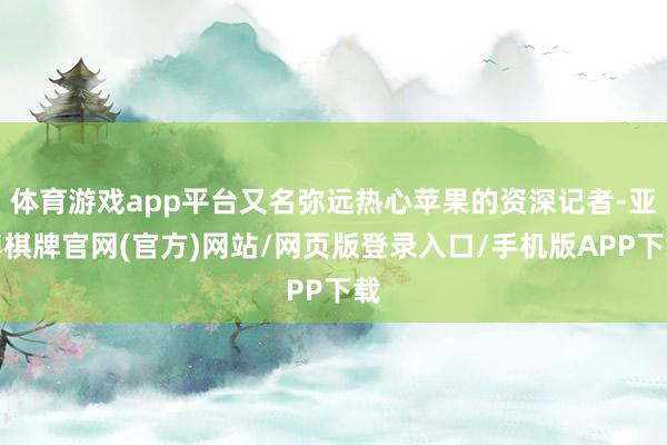 体育游戏app平台又名弥远热心苹果的资深记者-亚博棋牌官网(官方)网站/网页版登录入口/手机版APP下载