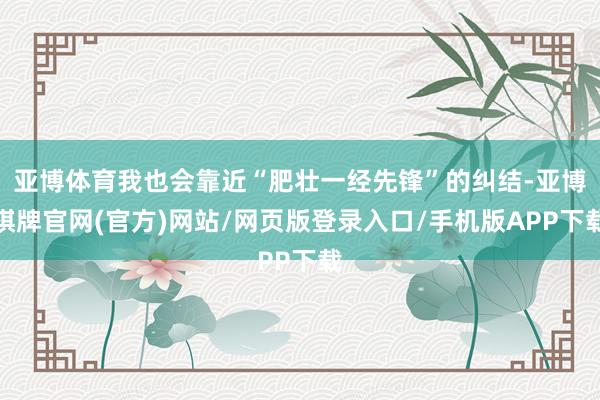 亚博体育我也会靠近“肥壮一经先锋”的纠结-亚博棋牌官网(官方)网站/网页版登录入口/手机版APP下载