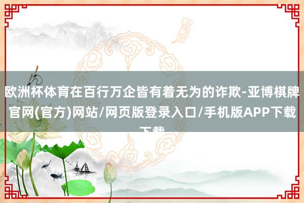 欧洲杯体育在百行万企皆有着无为的诈欺-亚博棋牌官网(官方)网站/网页版登录入口/手机版APP下载