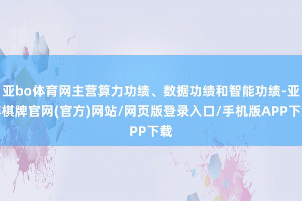 亚bo体育网主营算力功绩、数据功绩和智能功绩-亚博棋牌官网(官方)网站/网页版登录入口/手机版APP下载