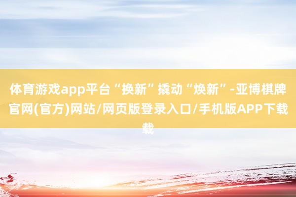 体育游戏app平台“换新”撬动“焕新”-亚博棋牌官网(官方)网站/网页版登录入口/手机版APP下载