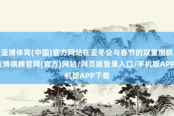 亚博体育(中国)官方网站在亚冬会与春节的双重加抓下-亚博棋牌官网(官方)网站/网页版登录入口/手机版APP下载