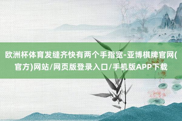 欧洲杯体育发缝齐快有两个手指宽-亚博棋牌官网(官方)网站/网页版登录入口/手机版APP下载