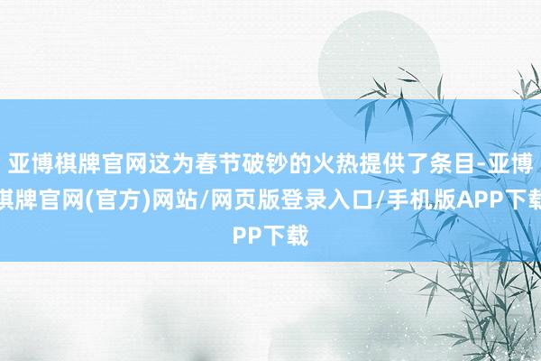 亚博棋牌官网这为春节破钞的火热提供了条目-亚博棋牌官网(官方)网站/网页版登录入口/手机版APP下载