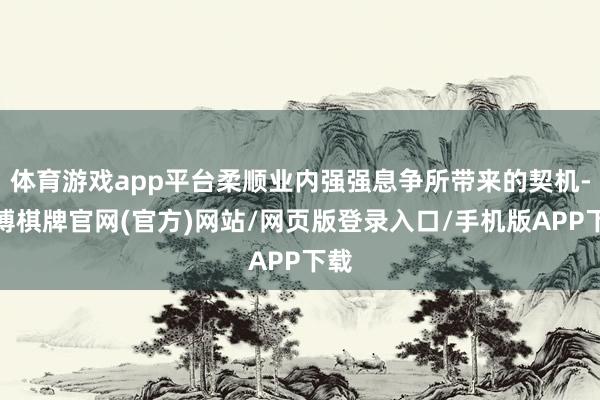 体育游戏app平台柔顺业内强强息争所带来的契机-亚博棋牌官网(官方)网站/网页版登录入口/手机版APP下载