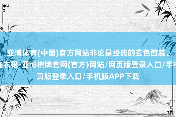 亚博体育(中国)官方网站非论是经典的玄色西装、优雅的玄色连衣裙-亚博棋牌官网(官方)网站/网页版登录入口/手机版APP下载